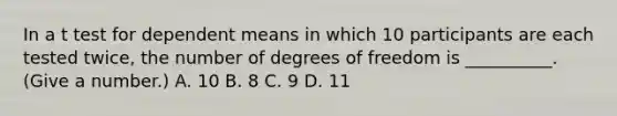 In a t test for dependent means in which 10 participants are each tested twice, the number of degrees of freedom is __________. (Give a number.) A. 10 B. 8 C. 9 D. 11