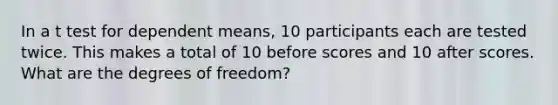 In a t test for dependent means, 10 participants each are tested twice. This makes a total of 10 before scores and 10 after scores. What are the degrees of freedom?