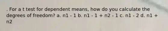 . For a t test for dependent means, how do you calculate the degrees of freedom? a. n1 - 1 b. n1 - 1 + n2 - 1 c. n1 - 2 d. n1 + n2