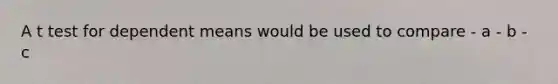 A t test for dependent means would be used to compare - a - b - c