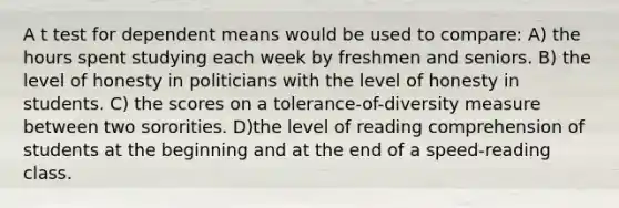 A t test for dependent means would be used to compare: A) the hours spent studying each week by freshmen and seniors. B) the level of honesty in politicians with the level of honesty in students. C) the scores on a tolerance-of-diversity measure between two sororities. D)the level of reading comprehension of students at the beginning and at the end of a speed-reading class.