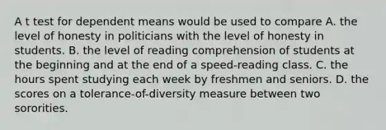 A t test for dependent means would be used to compare A. the level of honesty in politicians with the level of honesty in students. B. the level of reading comprehension of students at the beginning and at the end of a speed-reading class. C. the hours spent studying each week by freshmen and seniors. D. the scores on a tolerance-of-diversity measure between two sororities.