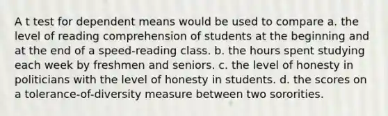 A t test for dependent means would be used to compare a. the level of reading comprehension of students at the beginning and at the end of a speed-reading class. b. the hours spent studying each week by freshmen and seniors. c. the level of honesty in politicians with the level of honesty in students. d. the scores on a tolerance-of-diversity measure between two sororities.