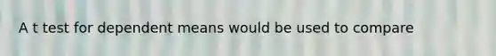 A t test for dependent means would be used to compare