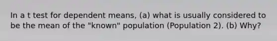 In a t test for dependent means, (a) what is usually considered to be the mean of the "known" population (Population 2). (b) Why?