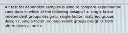 A t test for dependent samples is used to compare experimental conditions in which of the following designs? a. single-factor, independent groups design b. single-factor, matched groups design c. single-factor, nonequivalent groups design d. both alternatives a. and c.