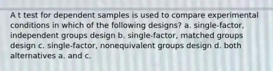 A t test for dependent samples is used to compare experimental conditions in which of the following designs? a. single-factor, independent groups design b. single-factor, matched groups design c. single-factor, nonequivalent groups design d. both alternatives a. and c.