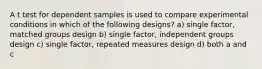 A t test for dependent samples is used to compare experimental conditions in which of the following designs? a) single factor, matched groups design b) single factor, independent groups design c) single factor, repeated measures design d) both a and c