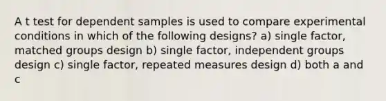 A t test for dependent samples is used to compare experimental conditions in which of the following designs? a) single factor, matched groups design b) single factor, independent groups design c) single factor, repeated measures design d) both a and c