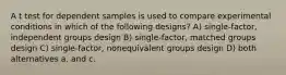 A t test for dependent samples is used to compare experimental conditions in which of the following designs? A) single-factor, independent groups design B) single-factor, matched groups design C) single-factor, nonequivalent groups design D) both alternatives a. and c.