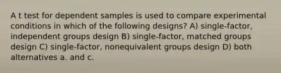 A t test for dependent samples is used to compare experimental conditions in which of the following designs? A) single-factor, independent groups design B) single-factor, matched groups design C) single-factor, nonequivalent groups design D) both alternatives a. and c.