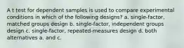 A t test for dependent samples is used to compare experimental conditions in which of the following designs? a. single-factor, matched groups design b. single-factor, independent groups design c. single-factor, repeated-measures design d. both alternatives a. and c.