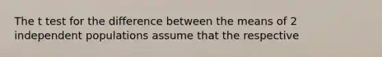 The t test for the difference between the means of 2 independent populations assume that the respective