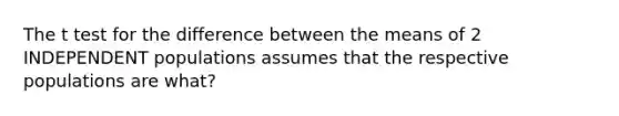 The t test for the difference between the means of 2 INDEPENDENT populations assumes that the respective populations are what?