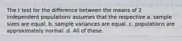 The t test for the difference between the means of 2 independent populations assumes that the respective a. sample sizes are equal. b. sample variances are equal. c. populations are approximately normal. d. All of these.