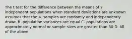 The t test for the difference between the means of 2 independent populations when standard deviations are unknown assumes that the A. samples are randomly and independently drawn B. population variances are equal C. populations are approximately normal or sample sizes are greater than 30 D. All of the above