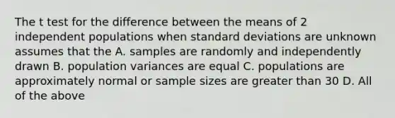 The t test for the difference between the means of 2 independent populations when standard deviations are unknown assumes that the A. samples are randomly and independently drawn B. population variances are equal C. populations are approximately normal or sample sizes are greater than 30 D. All of the above