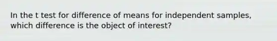 In the t test for difference of means for independent samples, which difference is the object of interest?