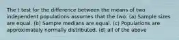 The t test for the difference between the means of two independent populations assumes that the two: (a) Sample sizes are equal. (b) Sample medians are equal. (c) Populations are approximately normally distributed. (d) all of the above