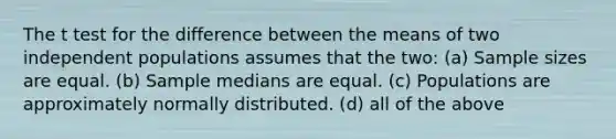 The t test for the difference between the means of two independent populations assumes that the two: (a) Sample sizes are equal. (b) Sample medians are equal. (c) Populations are approximately normally distributed. (d) all of the above