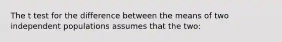 The t test for the difference between the means of two independent populations assumes that the two: