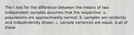 The t test for the difference between the means of two independent samples assumes that the respective: a. populations are approximately normal. b. samples are randomly and independently drawn. c. sample variances are equal. d.all of these