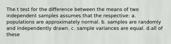 The t test for the difference between the means of two independent samples assumes that the respective: a. populations are approximately normal. b. samples are randomly and independently drawn. c. sample variances are equal. d.all of these