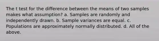 The t test for the difference between the means of two samples makes what assumption? a. Samples are randomly and independently drawn. b. Sample variances are equal. c. Populations are approximately normally distributed. d. All of the above.