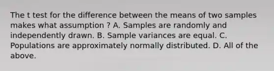 The t test for the difference between the means of two samples makes what assumption ? A. Samples are randomly and independently drawn. B. Sample variances are equal. C. Populations are approximately normally distributed. D. All of the above.