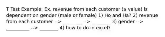 T Test Example: Ex. revenue from each customer ( value) is dependent on gender (male or female) 1) Ho and Ha? 2) revenue from each customer --> ________ --> ________ 3) gender --> __________ --> ________ 4) how to do in excel?