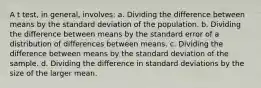 A t test, in general, involves: a. Dividing the difference between means by the standard deviation of the population. b. Dividing the difference between means by the standard error of a distribution of differences between means. c. Dividing the difference between means by the standard deviation of the sample. d. Dividing the difference in standard deviations by the size of the larger mean.