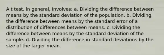 A t test, in general, involves: a. Dividing the difference between means by the standard deviation of the population. b. Dividing the difference between means by the standard error of a distribution of differences between means. c. Dividing the difference between means by the standard deviation of the sample. d. Dividing the difference in standard deviations by the size of the larger mean.