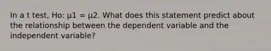 In a t test, Ho: μ1 = μ2. What does this statement predict about the relationship between the dependent variable and the independent variable?