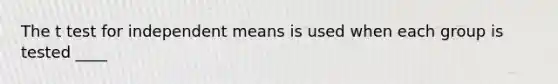 The t test for independent means is used when each group is tested ____