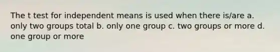 The t test for independent means is used when there is/are a. only two groups total b. only one group c. two groups or more d. one group or more