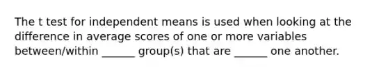 The t test for independent means is used when looking at the difference in average scores of one or more variables between/within ______ group(s) that are ______ one another.