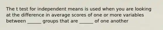 The t test for independent means is used when you are looking at the difference in average scores of one or more variables between ______ groups that are ______ of one another