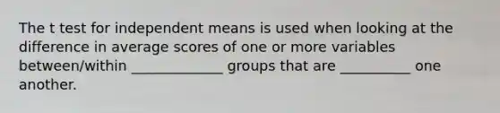 The t test for independent means is used when looking at the difference in average scores of one or more variables between/within _____________ groups that are __________ one another.