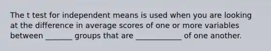 The t test for independent means is used when you are looking at the difference in average scores of one or more variables between _______ groups that are ____________ of one another.