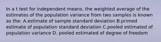 In a t test for independent means, the <a href='https://www.questionai.com/knowledge/koL1NUNNcJ-weighted-average' class='anchor-knowledge'>weighted average</a> of the estimates of the population variance from two samples is known as the: A.estimate of sample <a href='https://www.questionai.com/knowledge/kqGUr1Cldy-standard-deviation' class='anchor-knowledge'>standard deviation</a> B.primed estimate of population standard deviation C.pooled estimated of population variance D. pooled estimated of degree of freedom