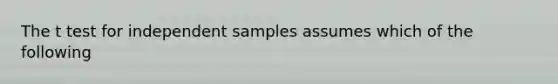 The t test for independent samples assumes which of the following