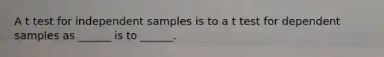 A t test for independent samples is to a t test for dependent samples as ______ is to ______.