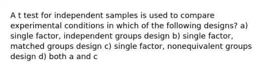 A t test for independent samples is used to compare experimental conditions in which of the following designs? a) single factor, independent groups design b) single factor, matched groups design c) single factor, nonequivalent groups design d) both a and c