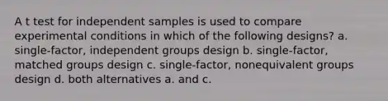 A t test for independent samples is used to compare experimental conditions in which of the following designs? a. single-factor, independent groups design b. single-factor, matched groups design c. single-factor, nonequivalent groups design d. both alternatives a. and c.