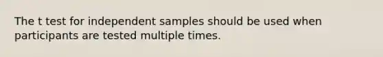 The t test for independent samples should be used when participants are tested multiple times.