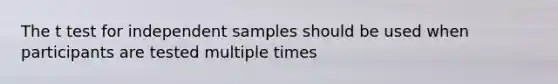 The t test for independent samples should be used when participants are tested multiple times