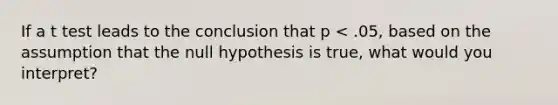 If a t test leads to the conclusion that p < .05, based on the assumption that the null hypothesis is true, what would you interpret?