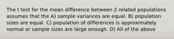 The t test for the mean difference between 2 related populations assumes that the A) <a href='https://www.questionai.com/knowledge/kKPm4DaUPs-sample-variance' class='anchor-knowledge'>sample variance</a>s are equal. B) population sizes are equal. C) population of differences is approximately normal or sample sizes are large enough. D) All of the above