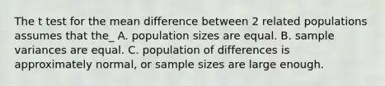 The t test for the mean difference between 2 related populations assumes that the_ A. population sizes are equal. B. sample variances are equal. C. population of differences is approximately normal, or sample sizes are large enough.