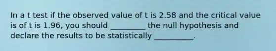 In a t test if the observed value of t is 2.58 and the critical value is of t is 1.96, you should _________ the null hypothesis and declare the results to be statistically __________.